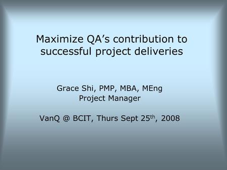 Maximize QA’s contribution to successful project deliveries Grace Shi, PMP, MBA, MEng Project Manager BCIT, Thurs Sept 25 th, 2008.