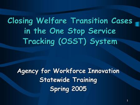 1 Closing Welfare Transition Cases in the One Stop Service Tracking (OSST) System Agency for Workforce Innovation Statewide Training Spring 2005.