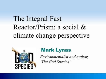 The Integral Fast Reactor/Prism: a social & climate change perspective Mark Lynas Environmentalist and author, ‘The God Species’