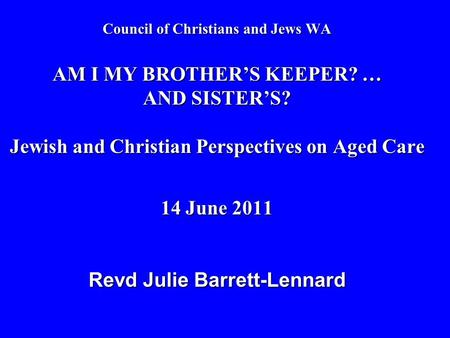 Council of Christians and Jews WA AM I MY BROTHER’S KEEPER? … AND SISTER’S? Jewish and Christian Perspectives on Aged Care 14 June 2011 Revd Julie Barrett-Lennard.