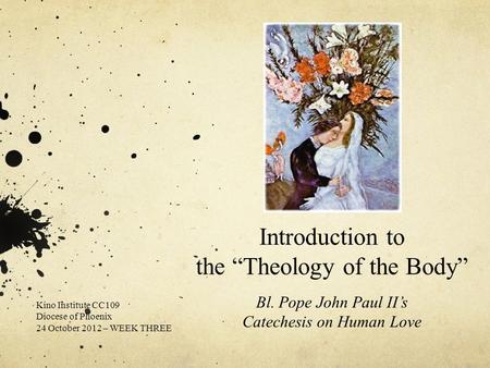 Introduction to the “Theology of the Body” Bl. Pope John Paul II’s Catechesis on Human Love Kino Institute CC109 Diocese of Phoenix 24 October 2012 – WEEK.