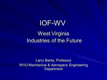 IOF-WV West Virginia Industries of the Future Industries of the Future Larry Banta, Professor WVU Mechanical & Aerospace Engineering Department.