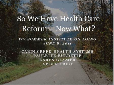 WV SUMMER INSTITUTE ON AGING JUNE 8, 2011 CABIN CREEK HEALTH SYSTEMS PAULETTE BURDETTE KAREN GLAZIER AMBER CRIST So We Have Health Care Reform – Now What.