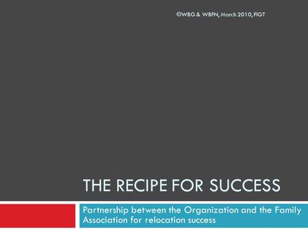 THE RECIPE FOR SUCCESS Partnership between the Organization and the Family Association for relocation success ©WBG & WBFN, March 2010, FIGT.