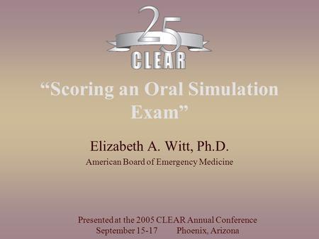 “Scoring an Oral Simulation Exam” Elizabeth A. Witt, Ph.D. American Board of Emergency Medicine Presented at the 2005 CLEAR Annual Conference September.