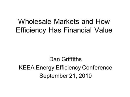 Wholesale Markets and How Efficiency Has Financial Value Dan Griffiths KEEA Energy Efficiency Conference September 21, 2010.