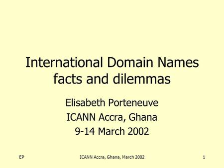EPICANN Accra, Ghana, March 20021 International Domain Names facts and dilemmas Elisabeth Porteneuve ICANN Accra, Ghana 9-14 March 2002.