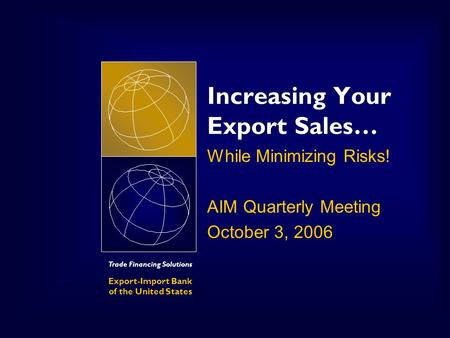 Trade Financing Solutions Export-Import Bank of the United States Increasing Your Export Sales… While Minimizing Risks! AIM Quarterly Meeting October 3,