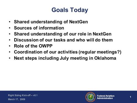 1 Federal Aviation Administration Right Sizing Kick-off – v0.1 March 17, 2009 Goals Today Shared understanding of NextGen Sources of information Shared.