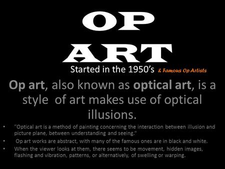 OP ART Started in the 1950’s Op art, also known as optical art, is a style of art makes use of optical illusions. Optical art is a method of painting.