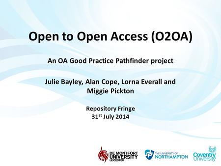 Open to Open Access (O2OA) An OA Good Practice Pathfinder project Julie Bayley, Alan Cope, Lorna Everall and Miggie Pickton Repository Fringe 31 st July.
