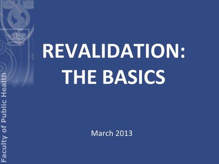 REVALIDATION: THE BASICS March 2013. What is revalidation? Revalidation is not an FPH process Revalidation is the process whereby you will: a) maintain.