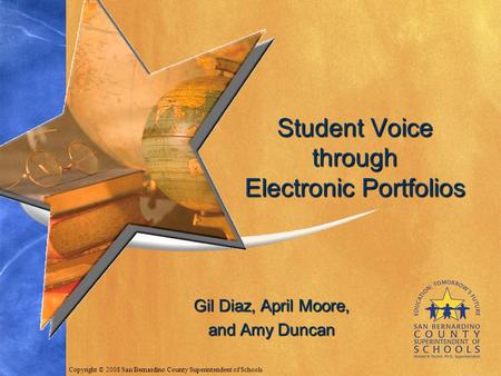 Gil Diaz, April Moore, and Amy Duncan Student Voice through Electronic Portfolios Copyright © 2008 San Bernardino County Superintendent of Schools.