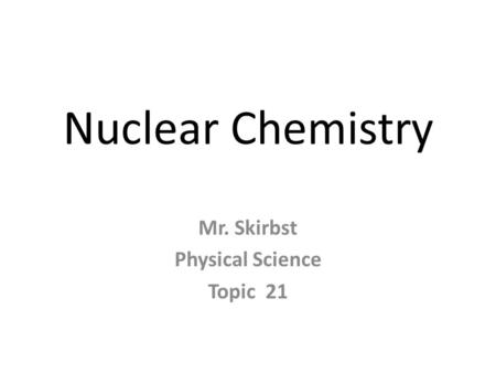 Nuclear Chemistry Mr. Skirbst Physical Science Topic 21.