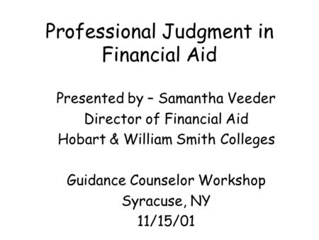 Professional Judgment in Financial Aid Presented by – Samantha Veeder Director of Financial Aid Hobart & William Smith Colleges Guidance Counselor Workshop.