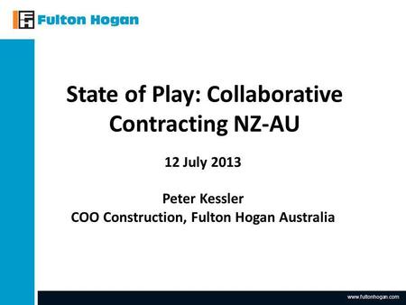 Www.fultonhogan.com State of Play: Collaborative Contracting NZ-AU 12 July 2013 Peter Kessler COO Construction, Fulton Hogan Australia.