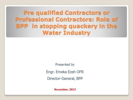 Pre qualified Contractors or Professional Contractors: Role of BPP in stopping quackery in the Water Industry Presented by Engr. Emeka Ezeh OFR Director-General,