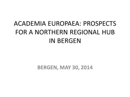 ACADEMIA EUROPAEA: PROSPECTS FOR A NORTHERN REGIONAL HUB IN BERGEN BERGEN, MAY 30, 2014.