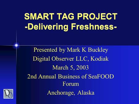SMART TAG PROJECT -Delivering Freshness- Presented by Mark K Buckley Digital Observer LLC, Kodiak March 5, 2003 2nd Annual Business of SeaFOOD Forum Anchorage,