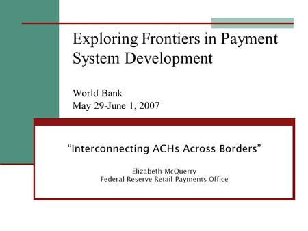 “Interconnecting ACHs Across Borders” Elizabeth McQuerry Federal Reserve Retail Payments Office Exploring Frontiers in Payment System Development World.