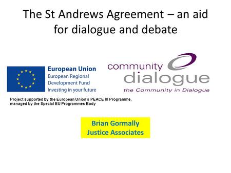 The St Andrews Agreement – an aid for dialogue and debate Brian Gormally Justice Associates Project supported by the European Union’s PEACE III Programme,