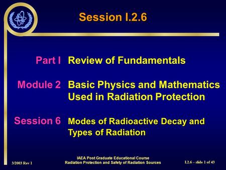3/2003 Rev 1 I.2.6 – slide 1 of 43 Session I.2.6 Part I Review of Fundamentals Module 2Basic Physics and Mathematics Used in Radiation Protection Modes.