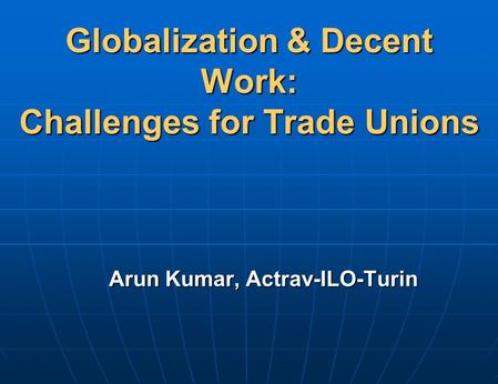 Globalization & Decent Work: Challenges for Trade Unions Arun Kumar, Actrav-ILO-Turin.