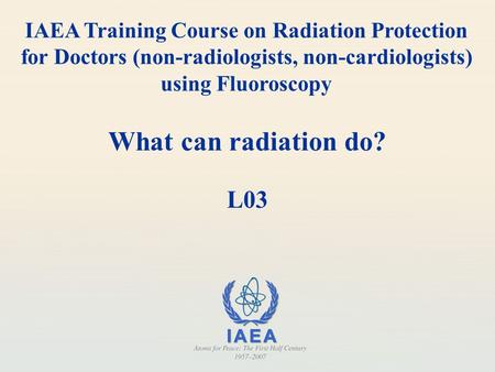 IAEA Training Course on Radiation Protection for Doctors (non-radiologists, non-cardiologists) using Fluoroscopy What can radiation do? L03.