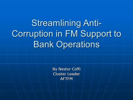 Streamlining Anti- Corruption in FM Support to Bank Operations By Nestor Coffi Cluster Leader AFTFM.