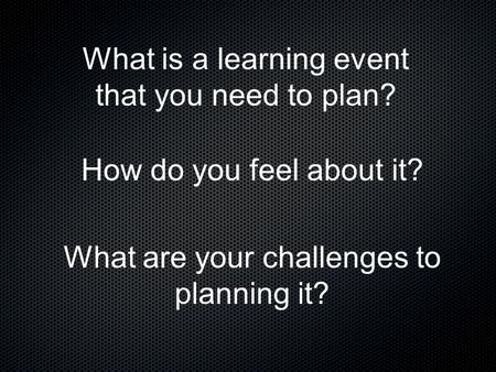 What is a learning event that you need to plan? How do you feel about it? What are your challenges to planning it?