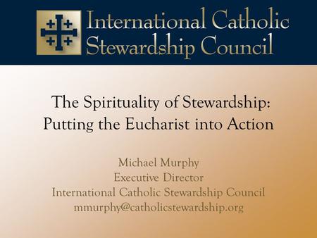 The Spirituality of Stewardship: Putting the Eucharist into Action Michael Murphy Executive Director International Catholic Stewardship Council