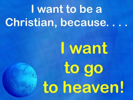 I want to be a Christian, because.... I want to go to heaven!