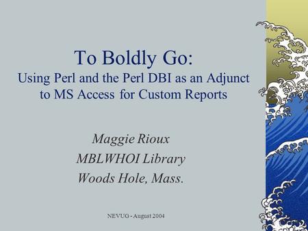 NEVUG - August 2004 To Boldly Go: Using Perl and the Perl DBI as an Adjunct to MS Access for Custom Reports Maggie Rioux MBLWHOI Library Woods Hole, Mass.