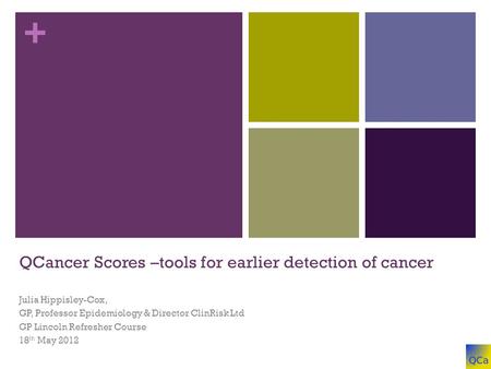 + QCancer Scores –tools for earlier detection of cancer Julia Hippisley-Cox, GP, Professor Epidemiology & Director ClinRisk Ltd GP Lincoln Refresher Course.