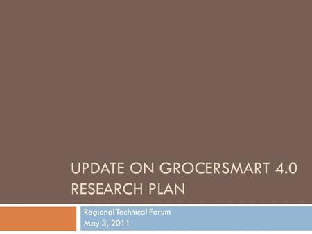 UPDATE ON GROCERSMART 4.0 RESEARCH PLAN Regional Technical Forum May 3, 2011.