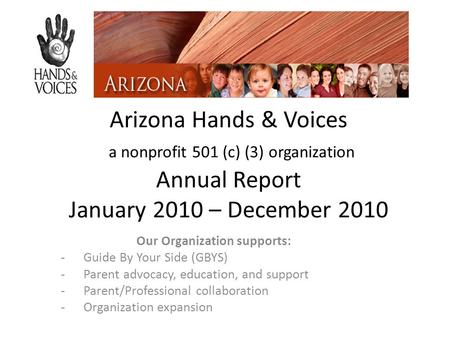 Arizona Hands & Voices a nonprofit 501 (c) (3) organization Annual Report January 2010 – December 2010 Our Organization supports: -Guide By Your Side (GBYS)