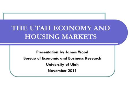 THE UTAH ECONOMY AND HOUSING MARKETS Presentation by James Wood Bureau of Economic and Business Research University of Utah November 2011.