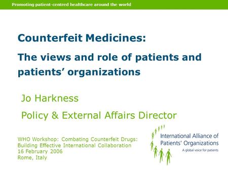 Promoting patient-centred healthcare around the world Counterfeit Medicines: The views and role of patients and patients’ organizations Jo Harkness Policy.