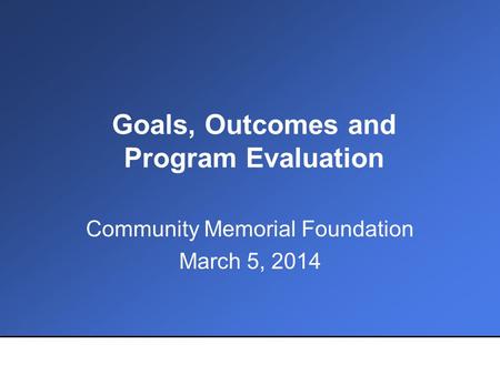 Goals, Outcomes and Program Evaluation Community Memorial Foundation March 5, 2014.