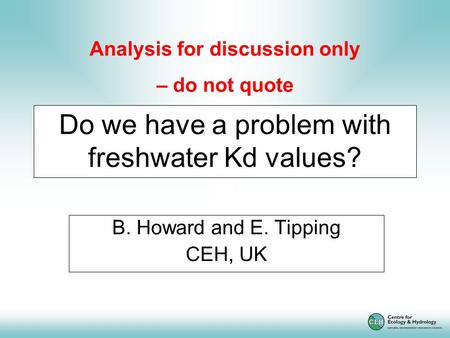 Do we have a problem with freshwater Kd values? B. Howard and E. Tipping CEH, UK Analysis for discussion only – do not quote.