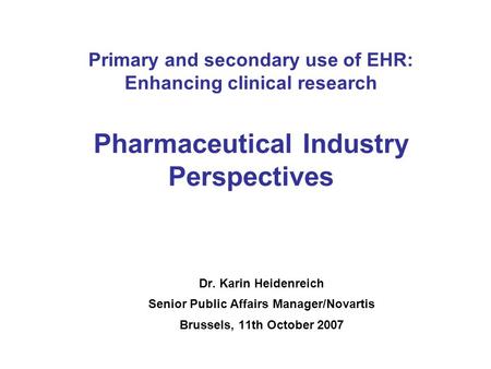 Primary and secondary use of EHR: Enhancing clinical research Pharmaceutical Industry Perspectives Dr. Karin Heidenreich Senior Public Affairs Manager/Novartis.