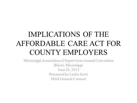 IMPLICATIONS OF THE AFFORDABLE CARE ACT FOR COUNTY EMPLOYERS Mississippi Association of Supervisors Annual Convention Biloxi, Mississippi June 20, 2013.