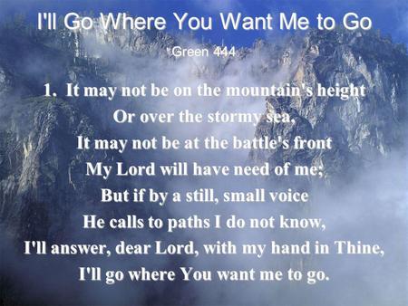 I'll Go Where You Want Me to Go 1. It may not be on the mountain's height Or over the stormy sea, It may not be at the battle's front My Lord will have.