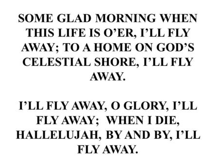SOME GLAD MORNING WHEN THIS LIFE IS O’ER, I’LL FLY AWAY; TO A HOME ON GOD’S CELESTIAL SHORE, I’LL FLY AWAY. I’LL FLY AWAY, O GLORY, I’LL FLY AWAY; WHEN.