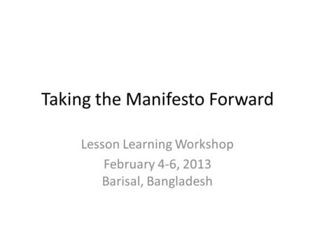 Taking the Manifesto Forward Lesson Learning Workshop February 4-6, 2013 Barisal, Bangladesh.