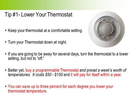 Tip #1- Lower Your Thermostat  Keep your thermostat at a comfortable setting.  Turn your Thermostat down at night.  If you are going to be away for.