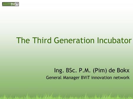 The Third Generation Incubator Ing. BSc. P.M. (Pim) de Bokx General Manager BViT innovation network.