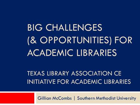 BIG CHALLENGES (& OPPORTUNITIES) FOR ACADEMIC LIBRARIES TEXAS LIBRARY ASSOCIATION CE INITIATIVE FOR ACADEMIC LIBRARIES Gillian McCombs | Southern Methodist.