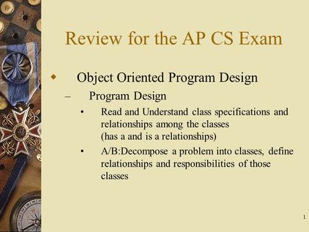 1 Review for the AP CS Exam  Object Oriented Program Design – Program Design Read and Understand class specifications and relationships among the classes.