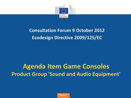Enterprise and Industry Agenda Item Game Consoles Product Group 'Sound and Audio Equipment' Consultation Forum 9 October 2012 Ecodesign Directive 2009/125/EC.